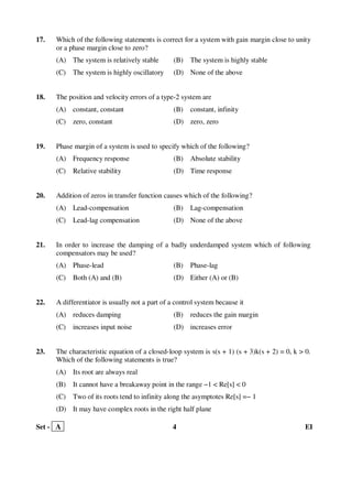 Set - A 4 EI
17. Which of the following statements is correct for a system with gain margin close to unity
or a phase margin close to zero?
(A) The system is relatively stable (B) The system is highly stable
(C) The system is highly oscillatory (D) None of the above
18. The position and velocity errors of a type-2 system are
(A) constant, constant (B) constant, infinity
(C) zero, constant (D) zero, zero
19. Phase margin of a system is used to specify which of the following?
(A) Frequency response (B) Absolute stability
(C) Relative stability (D) Time response
20. Addition of zeros in transfer function causes which of the following?
(A) Lead-compensation (B) Lag-compensation
(C) Lead-lag compensation (D) None of the above
21. In order to increase the damping of a badly underdamped system which of following
compensators may be used?
(A) Phase-lead (B) Phase-lag
(C) Both (A) and (B) (D) Either (A) or (B)
22. A differentiator is usually not a part of a control system because it
(A) reduces damping (B) reduces the gain margin
(C) increases input noise (D) increases error
23. The characteristic equation of a closed-loop system is s(s + 1) (s + 3)k(s + 2) = 0, k > 0.
Which of the following statements is true?
(A) Its root are always real
(B) It cannot have a breakaway point in the range −1 < Re[s] < 0
(C) Two of its roots tend to infinity along the asymptotes Re[s] =− 1
(D) It may have complex roots in the right half plane
 