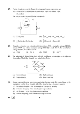 Set - A 6 EI
27. For the circuit shown in the figure, the voltage and current expressions are
v(t) = E1sin(ωt) + E3 sin(3ωt) and i (t) = I1sin(ωt − φ1) + I3 sin(3ωt − φ3)
+ I5 sin(5ωt)
The average power measured by the wattmeter is
(A)
1
2
E1I1cosφ1 (B)
1
2
[E1I1cosφ1 + E1I3cosφ3 + E1I5]
(C)
1
2
[E1I1cosφ1 + E3I3cosφ3] (D)
1
2
[E1I1cosφ1 + E3I1cosφ1]
28. An analog voltmeter uses external multiplier settings. With a multiplier setting of 20 k ,
it reads 440 V and with a multiplier setting of 80 k , it reads 352 V. For a multiplier
setting of 40 k , the voltmeter reads
(A) 371V (B) 383 V (C) 394 V (D) 406 V
29. The bridge circuit shown in the figure below is used for the measurement of an unknown
element ZX . The bridge circuit is best suited when ZX is a
(A) low resistance (B) high resistance
(C) low Q inductor (D) lossy capacitor
30. A dual trace oscilloscope is set to operate in the alternate mode. The control input of the
multiplexer used in the y -circuit is fed with a signal having a frequency equal to
(A) the highest frequency that the multiplexer can operate properly
(B) twice the frequency of the time base (sweep) oscillator
(C) the frequency of the time base (sweep) oscillator
(D) half the frequency of the time base (sweep) oscillator
 