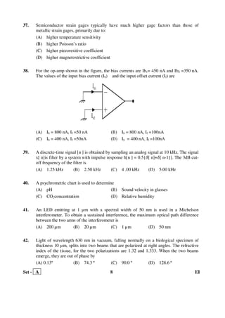 Set - A 8 EI
37. Semiconductor strain gages typically have much higher gage factors than those of
metallic strain gages, primarily due to:
(A) higher temperature sensitivity
(B) higher Poisson’s ratio
(C) higher piezoresitive coefficient
(D) higher magnetostrictive coefficient
38. For the op-amp shown in the figure, the bias currents are Ib1= 450 nA and Ib2 =350 nA.
The values of the input bias current (Ib) and the input offset current (If) are
(A) Ib = 800 nA, If =50 nA (B) Ib = 800 nA, If =100nA
(C) Ib = 400 nA, If =50nA (D) Ib = 400 nA, If =100nA
39. A discrete-time signal [n ] is obtained by sampling an analog signal at 10 kHz. The signal
x[ n]is filter by a system with impulse response h[n ] = 0.5{ߜ[ n]+ߜ[ n-1]}. The 3dB cut-
off frequency of the filter is
(A) 1.25 kHz (B) 2.50 kHz (C) 4 .00 kHz (D) 5.00 kHz
40. A psychrometric chart is used to determine
(A) pH (B) Sound velocity in glasses
(C) CO2concentration (D) Relative humidity
41. An LED emitting at 1 µm with a spectral width of 50 nm is used in a Michelson
interferometer. To obtain a sustained interference, the maximum optical path difference
between the two arms of the interferometer is
(A) 200 µm (B) 20 µm (C) 1 µm (D) 50 nm
42. Light of wavelength 630 nm in vacuum, falling normally on a biological specimen of
thickness 10 µm, splits into two beams that are polarized at right angles. The refractive
index of the tissue, for the two polarizations are 1.32 and 1.333. When the two beams
emerge, they are out of phase by
(A) 0.13º (B) 74.3 º (C) 90.0 º (D) 128.6 º
 