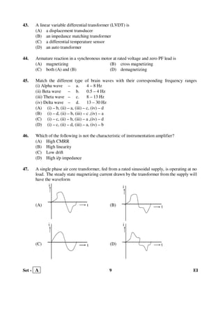 Set - A 9 EI
43. A linear variable differential transformer (LVDT) is
(A) a displacement transducer
(B) an impedance matching transformer
(C) a differential temperature sensor
(D) an auto transformer
44. Armature reaction in a synchronous motor at rated voltage and zero PF lead is
(A) magnetizing (B) cross magnetizing
(C) both (A) and (B) (D) demagnetizing
45. Match the different type of brain waves with their corresponding frequency ranges
(i) Alpha wave – a. 4 – 8 Hz
(ii) Beta wave – b. 0.5 – 4 Hz
(iii) Theta wave – c. 8 – 13 Hz
(iv) Delta wave – d. 13 – 30 Hz
(A) (i) – b, (ii) – a, (iii) – c, (iv) – d
(B) (i) – d, (ii) – b, (iii) – c ,(iv) – a
(C) (i) – c, (ii) – b, (iii) – a ,(iv) – d
(D) (i) – c, (ii) – d, (iii) – a, (iv) – b
46. Which of the following is not the characteristic of instrumentation amplifier?
(A) High CMRR
(B) High linearity
(C) Low drift
(D) High i/p impedance
47. A single phase air core transformer, fed from a rated sinusoidal supply, is operating at no
load. The steady state magnetizing current drawn by the transformer from the supply will
have the waveform
(A) (B)
(C) (D)
i
t
i
t
t
i
t
i
 