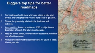 17
Biggie’s top tips for better
roadmaps
1. Your roadmap should show where you intend to take your
product and what problems you will try to solve to get there.
2. Choose the granularity relative to the timeframe and
audience.
3. Avoid specificity. Focus on problems, JTBD or objectives as
descriptors of intent. The future is unknowable
4. Keep the format simple, centralised and accessible; minimise
your effort to produce.
5. Always remember that the roadmap works for you! It is a tool,
it is not your job.
 