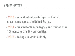 A BRIEF HISTORY
• 2016 - set out introduce design-thinking in
classrooms across the United States.
• 2017 - created tools & pedagogy and trained over
100 educators in 20+ universities.
• 2018 - seeing our work multiply
 