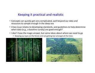 Keeping it practical and realistic
• Concepts can quickly get very complicated, well beyond our data and
resources to sample enough in the deep sea
• A key issue relates to developing standards, and guidelines to help determine
when data (e.g., a baseline survey) are good enough?
• I don’t have the magic answer, but some ideas about where we need to go
• Keeping our eyes on the forest and not getting lost amongst all the trees
 