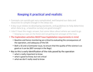 Keeping it practical and realistic
• Concepts can quickly get very complicated, well beyond our data and
resources to sample enough in the deep sea
• A key issue relates to developing standards, and guidelines to help determine
when data (e.g., a baseline survey) are good enough?
• I don’t have the magic answer, but some ideas about where we need to go
• Keeping our eyes on the forest and not getting lost amongst all the trees
• The Exploration activities MUST have Exploitation requirements in mind
• Baseline and hence monitoring are critical to evaluating the consequences of
the operation, and adequacy of the EIA
• Both a SS and a Contractor issue, to ensure that the quality of the science is as
good as it can be (BEP concept in the Regs)
• Key to this is early identification of the risks posed by the operation
• what is really important to know
• what is good to know, but not critical
• what we don’t really need to know
 