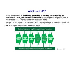 What is an EIA?
• EIA is "the process of identifying, predicting, evaluating and mitigating the
biophysical, social, and other relevant effects of development proposals prior to
major decisions being taken and commitments made”
• Not just an EIS report, it is a process, from scoping through to approval conditions
• External input, engagement, feedback loops
[Swaddling 2016]
 