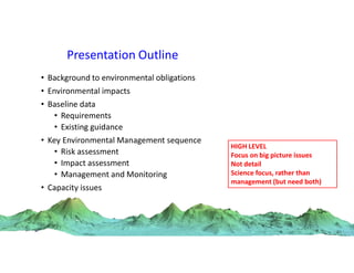 Presentation Outline
• Background to environmental obligations
• Environmental impacts
• Baseline data
• Requirements
• Existing guidance
• Key Environmental Management sequence
• Risk assessment
• Impact assessment
• Management and Monitoring
• Capacity issues
HIGH LEVEL
Focus on big picture issues
Not detail
Science focus, rather than
management (but need both)
 