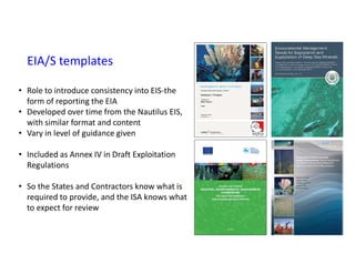 EIA/S templates
• Role to introduce consistency into EIS-the
form of reporting the EIA
• Developed over time from the Nautilus EIS,
with similar format and content
• Vary in level of guidance given
• Included as Annex IV in Draft Exploitation
Regulations
• So the States and Contractors know what is
required to provide, and the ISA knows what
to expect for review
 