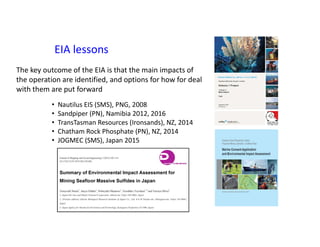 EIA lessons
• Nautilus EIS (SMS), PNG, 2008
• Sandpiper (PN), Namibia 2012, 2016
• TransTasman Resources (Ironsands), NZ, 2014
• Chatham Rock Phosphate (PN), NZ, 2014
• JOGMEC (SMS), Japan 2015
The key outcome of the EIA is that the main impacts of
the operation are identified, and options for how for deal
with them are put forward
 