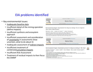 EIA problems identified
• Key environmental issues:
• Inadequate baseline data
• Insufficient detail of the mining operation
(define impacts)
• Insufficient synthesis and ecosystem
approach
• Insufficient assessment and consideration
of uncertainty in assessments (how
uncertain, what to do about it)
• Inadequate assessment of indirect impacts
• Insufficient treatment of
combined/cumulative impacts
• Insufficient Risk Assessment
• Treatment of residual impacts to then focus
the EMMP
 