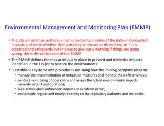 Environmental Management and Monitoring Plan (EMMP)
• The EIS will emphasise there is high uncertainty in some of the data and projected
impacts and key is whether that is used as an excuse to do nothing, or if it is
accepted and safeguards put in place to give early warning if things are going
wrong-this is the critical role of the EMMP
• The EMMP defines the measures put in place to prevent and minimise impacts
identified in the EIS (or to restore the environment).
• It establishes systems and procedures outlining how the mining company plans to:
• manage the implementation of mitigation measures and monitor their effectiveness;
• conduct monitoring of operations and assess the actual environmental impacts
(severity, extent and duration);
• Take action when unforeseen impacts or accidents occur;
• and provide regular and timely reporting to the regulatory authority and the public.
 