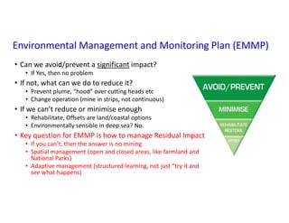 Environmental Management and Monitoring Plan (EMMP)
• Can we avoid/prevent a significant impact?
• If Yes, then no problem
• If not, what can we do to reduce it?
• Prevent plume, “hood” over cutting heads etc
• Change operation (mine in strips, not continuous)
• If we can’t reduce or minimise enough
• Rehabilitate, Offsets are land/coastal options
• Environmentally sensible in deep sea? No.
• Key question for EMMP is how to manage Residual Impact
• If you can’t, then the answer is no mining
• Spatial management (open and closed areas, like farmland and
National Parks)
• Adaptive management (structured learning, not just “try it and
see what happens)
 