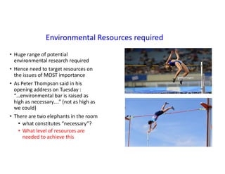 Environmental Resources required
• Huge range of potential
environmental research required
• Hence need to target resources on
the issues of MOST importance
• As Peter Thompson said in his
opening address on Tuesday :
“…environmental bar is raised as
high as necessary….” (not as high as
we could)
• There are two elephants in the room
• what constitutes “necessary”?
• What level of resources are
needed to achieve this
 