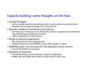 Capacity building: some thoughts on the how
• Parallel strategies:
• Utilise outside expertise (consultants, other country advisors etc)-short-term
• Develop internal capacity-longer term development
• Need for academic involvement and training
• USP deep-sea mining course (?), FNU Earth Sciences –expand to environmental
• International courses (ISA sponsorship)
• Utilise capabilities of STAR network
• Hands-on practical experience
• ISA scholarships (many seagoing trips)
• NZ/AUS deep-sea surveys (ROBES: June), MSR voyages in region
• REGIONAL pool: not necessary for full capacity in every country
• role of SPC/SPREP to coordinate
• Retention of expertise
• Availability of jobs, hence funding to support employment
• Ideally specialist DSM, but at least as major part of a job’s role.
 