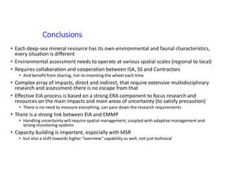 Conclusions
• Each deep-sea mineral resource has its own environmental and faunal characteristics,
every situation is different
• Environmental assessment needs to operate at various spatial scales (regional to local)
• Requires collaboration and cooperation between ISA, SS and Contractors
• And benefit from sharing, not re-inventing the wheel each time
• Complex array of impacts, direct and indirect, that require extensive multidisciplinary
research and assessment-there is no escape from that
• Effective EIA process is based on a strong ERA component to focus research and
resources on the main impacts and main areas of uncertainty (to satisfy precaution)
• There is no need to measure everything, can pare down the research requirements
• There is a strong link between EIA and EMMP
• Handling uncertainty will require spatial management, coupled with adaptive management and
strong monitoring systems
• Capacity building is important, especially with MSR
• but also a shift towards higher “overview” capability as well, not just technical
 