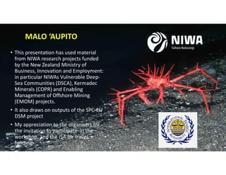 • This presentation has used material
from NIWA research projects funded
by the New Zealand Ministry of
Business, Innovation and Employment:
in particular NIWAs Vulnerable Deep-
Sea Communities (DSCA), Kermadec
Minerals (COPR) and Enabling
Management of Offshore Mining
(EMOM) projects.
• It also draws on outputs of the SPC-EU
DSM project
• My appreciation to the organisers for
the invitation to participate in the
workshop, and the ISA for travel
funding.
MALO ‘AUPITO
 