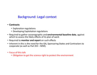 Background: Legal context
• Contracts
• Exploration regulations
• Developing Exploitation regulations
• Required to gather oceanographic and environmental baseline data, against
which to assess the likely effects of its plan of work
• Required to monitor and report on such effects
• Inherent in this is the need for the ISA, Sponsoring States and Contractors to
cooperate (as well as Part XIII – MSR).
• Focus of this talk
• Obligation to get the science right to protect the environment
 