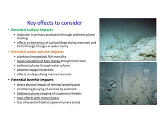 Key effects to consider
• Potential surface impacts
• reduction in primary production through sediment plume
shading
• effects on behaviour of surface/deep-diving mammals and
birds through changes in water clarity
• Potential water column impacts
• plankton/mesopelagic fish mortality
• bioaccumulation of toxic metals though food chain
• sediment plume through water column
• potential oxygen depletion
• effects on deep-diving marine mammals
• Potential benthic impacts
• direct physical impact of mining/sampling gear
• smothering/burying of animals by sediment
• Sediment plume clogging of suspension feeders
• toxic effects with metal release
• loss of essential habitat (spawn/nursery areas)
 