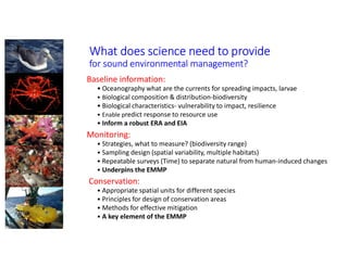 What does science need to provide
for sound environmental management?
Baseline information:
• Oceanography what are the currents for spreading impacts, larvae
• Biological composition & distribution-biodiversity
• Biological characteristics- vulnerability to impact, resilience
• Enable predict response to resource use
• Inform a robust ERA and EIA
Monitoring:
• Strategies, what to measure? (biodiversity range)
• Sampling design (spatial variability, multiple habitats)
• Repeatable surveys (Time) to separate natural from human-induced changes
• Underpins the EMMP
Conservation:
• Appropriate spatial units for different species
• Principles for design of conservation areas
• Methods for effective mitigation
• A key element of the EMMP
 