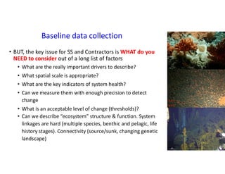 Baseline data collection
• BUT, the key issue for SS and Contractors is WHAT do you
NEED to consider out of a long list of factors
• What are the really important drivers to describe?
• What spatial scale is appropriate?
• What are the key indicators of system health?
• Can we measure them with enough precision to detect
change
• What is an acceptable level of change (thresholds)?
• Can we describe “ecosystem” structure & function. System
linkages are hard (multiple species, benthic and pelagic, life
history stages). Connectivity (source/sunk, changing genetic
landscape)
 