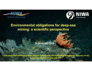 Environmental obligations for deep-sea
mining: a scientific perspective
Pacific Small Island Developing States Regional Training and Capacity Building workshop on deep-sea mining
Nuku’alofa, Tonga, 12-14 February 2019
Dr Malcolm Clark
 