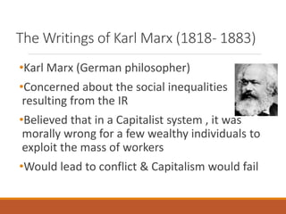 The Writings of Karl Marx (1818- 1883)
•Karl Marx (German philosopher)
•Concerned about the social inequalities
resulting from the IR
•Believed that in a Capitalist system , it was
morally wrong for a few wealthy individuals to
exploit the mass of workers
•Would lead to conflict & Capitalism would fail
 