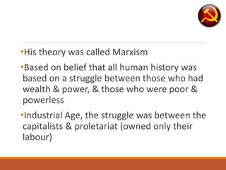 •His theory was called Marxism
•Based on belief that all human history was
based on a struggle between those who had
wealth & power, & those who were poor &
powerless
•Industrial Age, the struggle was between the
capitalists & proletariat (owned only their
labour)
 