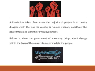 A Revolution takes place when the majority of people in a country
disagrees with the way the country is run and violently overthrow the
government and start their own government.
Reform is when the government of a country brings about change
within the laws of the country to accommodate the people.
 