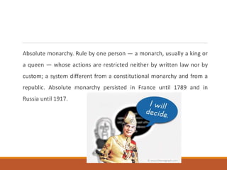 Absolute monarchy. Rule by one person — a monarch, usually a king or
a queen — whose actions are restricted neither by written law nor by
custom; a system different from a constitutional monarchy and from a
republic. Absolute monarchy persisted in France until 1789 and in
Russia until 1917.
 