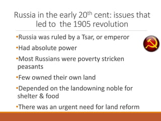Russia in the early 20th cent: issues that
led to the 1905 revolution
•Russia was ruled by a Tsar, or emperor
•Had absolute power
•Most Russians were poverty stricken
peasants
•Few owned their own land
•Depended on the landowning noble for
shelter & food
•There was an urgent need for land reform
 