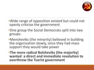 •Wide range of opposition existed but could not
openly criticise the government
•One group the Social Democrats split into two
groups:
•Mensheviks (the minority) believed in building
the organisation slowly, once they had mass
support they would take power
•The more radical Bolsheviks (the majority)
wanted a direct and immediate revolution to
overthrow the Tsarist government
 