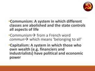•Communism: A system in which different
classes are abolished and the state controls
all aspects of life
•Communism from a French word
commun which means ‘belonging to all’
•Capitalism: A system in which those who
own wealth (e.g. financiers and
industrialists) have political and economic
power
 