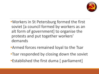 •Workers in St Petersburg formed the first
soviet [a council formed by workers as an
alt form of government] to organise the
protests and put together workers’
demands
•Armed forces remained loyal to the Tsar
•Tsar responded by closing down the soviet
•Established the first duma [ parliament]
 