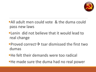 All adult men could vote & the duma could
pass new laws
Lenin did not believe that it would lead to
real change
Proved correct tsar dismissed the first two
dumas
He felt their demands were too radical
He made sure the duma had no real power
 