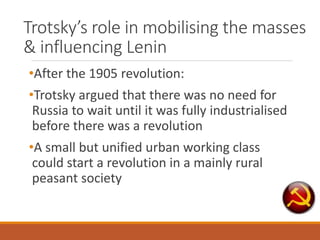 Trotsky’s role in mobilising the masses
& influencing Lenin
•After the 1905 revolution:
•Trotsky argued that there was no need for
Russia to wait until it was fully industrialised
before there was a revolution
•A small but unified urban working class
could start a revolution in a mainly rural
peasant society
 