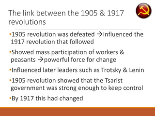 The link between the 1905 & 1917
revolutions
•1905 revolution was defeated influenced the
1917 revolution that followed
•Showed mass participation of workers &
peasants powerful force for change
•Influenced later leaders such as Trotsky & Lenin
•1905 revolution showed that the Tsarist
government was strong enough to keep control
•By 1917 this had changed
 