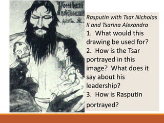 Rasputin with Tsar Nicholas
II and Tsarina Alexandra
1. What would this
drawing be used for?
2. How is the Tsar
portrayed in this
image? What does it
say about his
leadership?
3. How is Rasputin
portrayed?
 