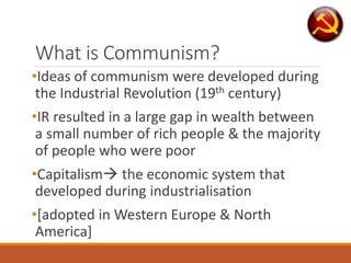 What is Communism?
•Ideas of communism were developed during
the Industrial Revolution (19th century)
•IR resulted in a large gap in wealth between
a small number of rich people & the majority
of people who were poor
•Capitalism the economic system that
developed during industrialisation
•[adopted in Western Europe & North
America]
 