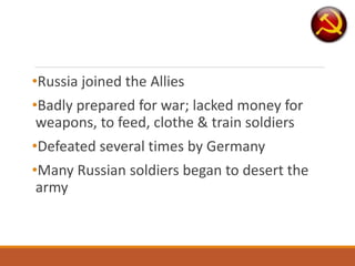 •Russia joined the Allies
•Badly prepared for war; lacked money for
weapons, to feed, clothe & train soldiers
•Defeated several times by Germany
•Many Russian soldiers began to desert the
army
 