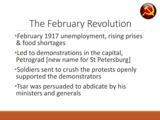 The February Revolution
•February 1917 unemployment, rising prises
& food shortages
•Led to demonstrations in the capital,
Petrograd [new name for St Petersburg]
•Soldiers sent to crush the protests openly
supported the demonstrators
•Tsar was persuaded to abdicate by his
ministers and generals
 