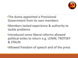 •The duma appointed a Provisional
Government from its own members
•Members lacked experience & authority to
tackle problems
•Introduced some liberal reforms allowed
political exiles to return e.g. LENIN; TROTSKY
& STALIN
•Allowed freedom of speech and of the press
 