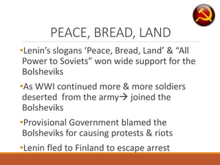 PEACE, BREAD, LAND
•Lenin’s slogans ‘Peace, Bread, Land’ & “All
Power to Soviets” won wide support for the
Bolsheviks
•As WWI continued more & more soldiers
deserted from the army joined the
Bolsheviks
•Provisional Government blamed the
Bolsheviks for causing protests & riots
•Lenin fled to Finland to escape arrest
 