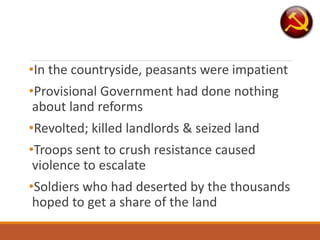 •In the countryside, peasants were impatient
•Provisional Government had done nothing
about land reforms
•Revolted; killed landlords & seized land
•Troops sent to crush resistance caused
violence to escalate
•Soldiers who had deserted by the thousands
hoped to get a share of the land
 