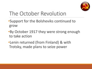 The October Revolution
•Support for the Bolsheviks continued to
grow
•By October 1917 they were strong enough
to take action
•Lenin returned (from Finland) & with
Trotsky, made plans to seize power
 