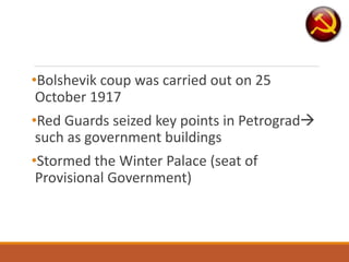 •Bolshevik coup was carried out on 25
October 1917
•Red Guards seized key points in Petrograd
such as government buildings
•Stormed the Winter Palace (seat of
Provisional Government)
 
