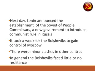 •Next day, Lenin announced the
establishment of the Soviet of People
Commissars, a new government to introduce
communist rule in Russia
•It took a week for the Bolsheviks to gain
control of Moscow
•There were minor clashes in other centres
•In general the Bolsheviks faced little or no
resistance
 
