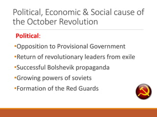 Political, Economic & Social cause of
the October Revolution
Political:
•Opposition to Provisional Government
•Return of revolutionary leaders from exile
•Successful Bolshevik propaganda
•Growing powers of soviets
•Formation of the Red Guards
 