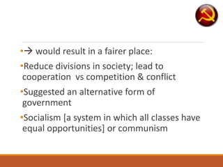 • would result in a fairer place:
•Reduce divisions in society; lead to
cooperation vs competition & conflict
•Suggested an alternative form of
government
•Socialism [a system in which all classes have
equal opportunities] or communism
 