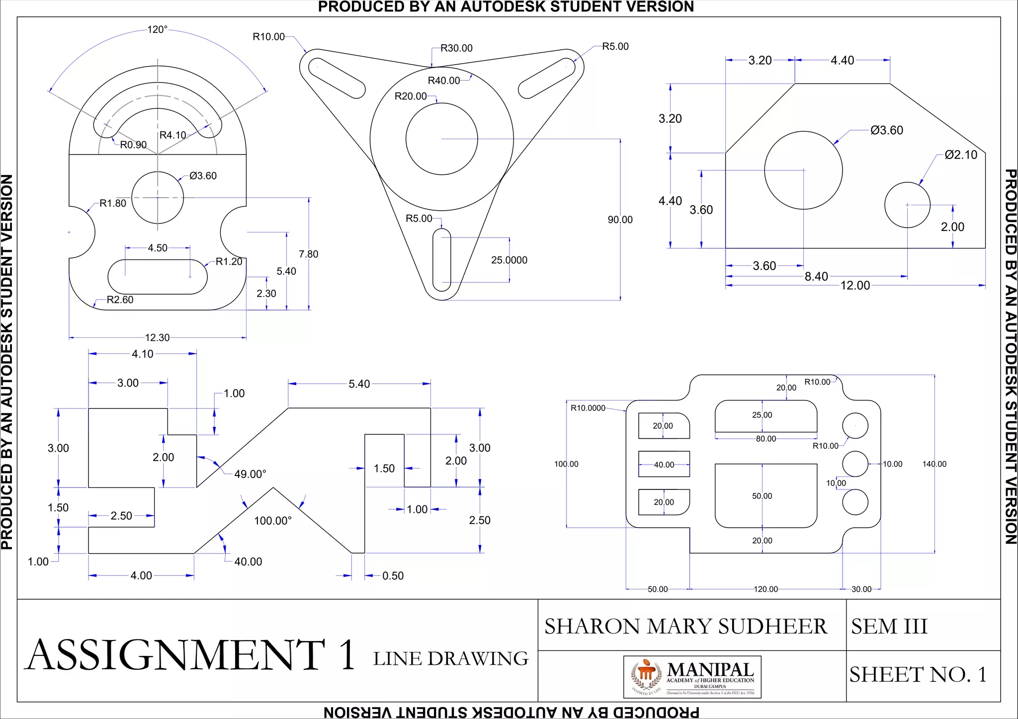 3.00
3.00
4.10
1.00
2.00
5.40
1.50
1.00
2.00
3.00
0.50
2.50
1.50
1.00
4.00
2.50100.00°
40.00
49.00°
4.403.20
3.20
4.40
3.60
Ø3.60
Ø2.10
12.00
8.40
3.60
2.00
20.00
40.00
20.00
50.00
20.00
80.00
25.00
20.00
R10.00
R10.00
10.00
R10.0000
120.00 30.00
140.0010.00
50.00
100.00
ASSIGNMENT 1
SHARON MARY SUDHEER SEM III
SHEET NO. 1
90.00
25.0000
R30.00
R40.00
R20.00
R10.00
R5.00
R5.00
120°
5.40
2.30
7.80
12.30
4.50
R1.20
Ø3.60
R1.80
R4.10
R0.90
R2.60
LINE DRAWING
PRODUCED BY AN AUTODESK STUDENT VERSIONPRODUCEDBYANAUTODESKSTUDENTVERSION
PRODUCEDBYANAUTODESKSTUDENTVERSION
PRODUCEDBYANAUTODESKSTUDENTVERSION