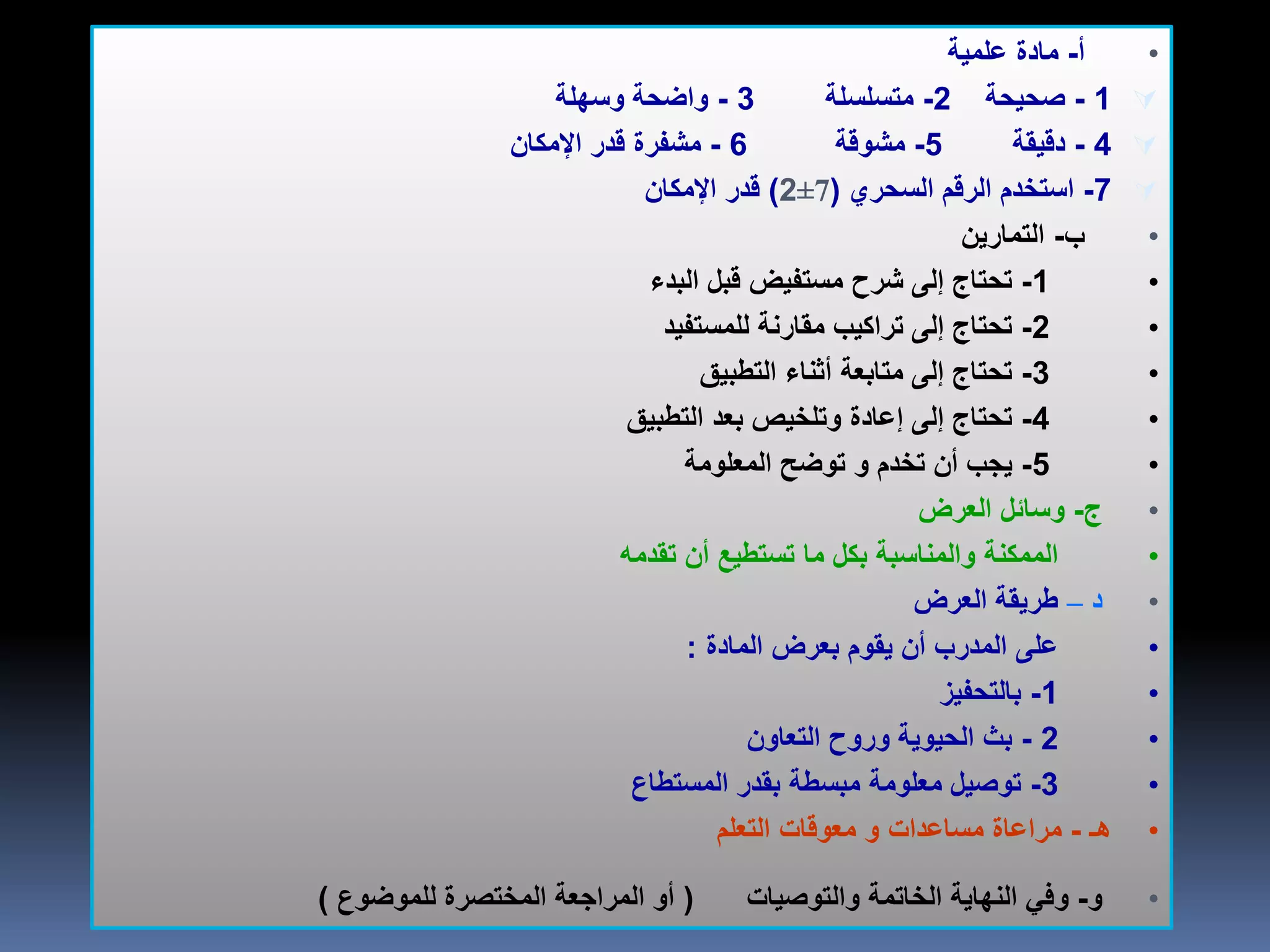 •‫أ‬-‫علمية‬ ‫مادة‬
1-‫صحيحة‬2-‫متسلسلة‬3-‫وسهلة‬ ‫واضحة‬
4-‫دقيقة‬5-‫مشوقة‬6-‫اإلمكان‬ ‫قدر‬ ‫مشفرة‬
7-‫السحري‬ ‫الرقم‬ ‫استخدم‬(±72)‫اإلمكان‬ ‫قدر‬
•‫ب‬-‫التمارين‬
•1-‫البدء‬ ‫قبل‬ ‫مستفيض‬ ‫شرح‬ ‫إلى‬ ‫تحتاج‬
•2-‫للمستفيد‬ ‫مقارنة‬ ‫تراكيب‬ ‫إلى‬ ‫تحتاج‬
•3-‫التطبيق‬ ‫أثناء‬ ‫متابعة‬ ‫إلى‬ ‫تحتاج‬
•4-‫التطبيق‬ ‫بعد‬ ‫وتلخيص‬ ‫إعادة‬ ‫إلى‬ ‫تحتاج‬
•5-‫تخدم‬ ‫أن‬ ‫يجب‬‫و‬‫المعلومة‬ ‫توضح‬
•‫ج‬-‫العرض‬ ‫وسائل‬
•‫تقدمه‬ ‫أن‬ ‫تستطيع‬ ‫ما‬ ‫بكل‬ ‫والمناسبة‬ ‫الممكنة‬
•‫د‬–‫العرض‬ ‫طريقة‬
•‫المادة‬ ‫بعرض‬ ‫يقوم‬ ‫أن‬ ‫المدرب‬ ‫على‬:
•1-‫بالتحفيز‬
•2-‫التعاون‬ ‫وروح‬ ‫الحيوية‬ ‫بث‬
•3-‫المستطاع‬ ‫بقدر‬ ‫مبسطة‬ ‫معلومة‬ ‫توصيل‬
•‫هـ‬-‫مساعدات‬ ‫مراعاة‬‫و‬‫التعلم‬ ‫معوقات‬
•‫و‬-‫و‬‫والتوصيات‬ ‫الخاتمة‬ ‫النهاية‬ ‫في‬(‫للموضوع‬ ‫المختصرة‬ ‫المراجعة‬ ‫أو‬)
 