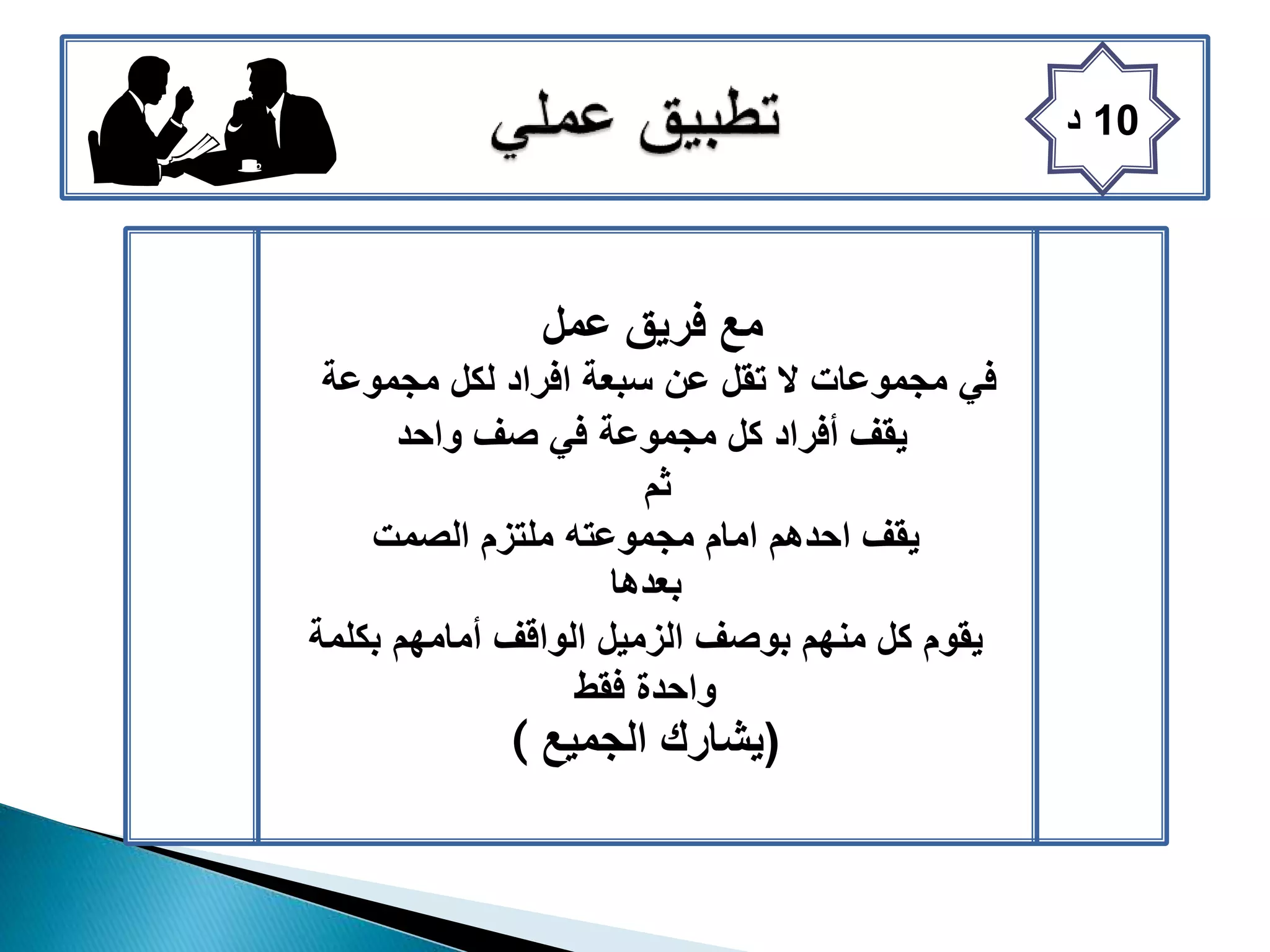 10‫د‬
‫عمل‬ ‫فريق‬ ‫مع‬
‫مجموعة‬ ‫لكل‬ ‫افراد‬ ‫سبعة‬ ‫عن‬ ‫تقل‬ ‫ال‬ ‫مجموعات‬ ‫في‬
‫واحد‬ ‫صف‬ ‫في‬ ‫مجموعة‬ ‫كل‬ ‫أفراد‬ ‫يقف‬
‫ثم‬
‫الصمت‬ ‫ملتزم‬ ‫مجموعته‬ ‫امام‬ ‫احدهم‬ ‫يقف‬
‫بعدها‬
‫بكلمة‬ ‫أمامهم‬ ‫الواقف‬ ‫الزميل‬ ‫بوصف‬ ‫منهم‬ ‫كل‬ ‫يقوم‬
‫فقط‬ ‫واحدة‬
( (‫الجميع‬ ‫يشارك‬
 